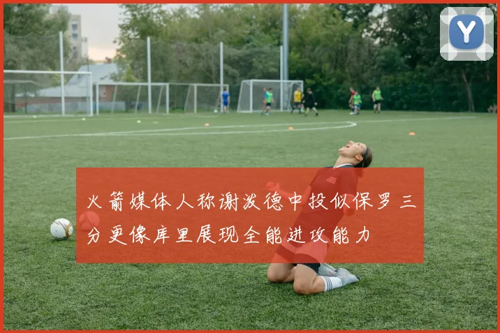 火箭媒体人称谢泼德中投似保罗三分更像库里展现全能进攻能力