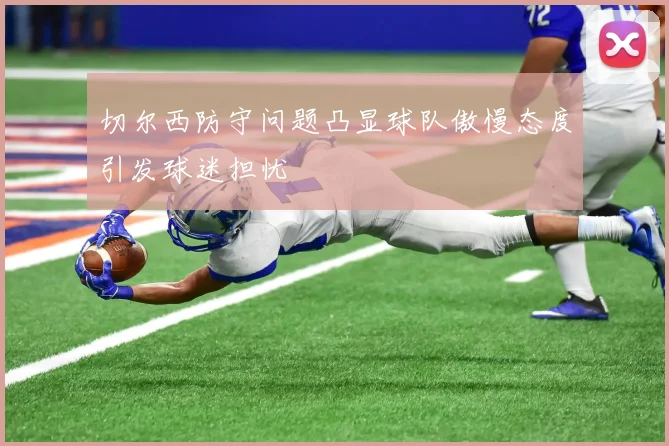 切尔西防守问题凸显球队傲慢态度引发球迷担忧