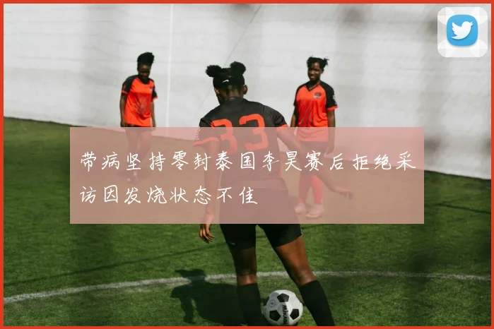 带病坚持零封泰国李昊赛后拒绝采访因发烧状态不佳