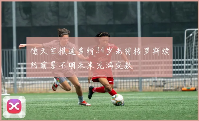 德天空报道多特34岁老将格罗斯续约前景不明未来充满变数