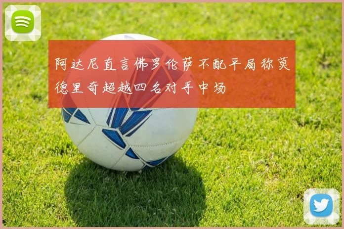 阿达尼直言佛罗伦萨不配平局称莫德里奇超越四名对手中场