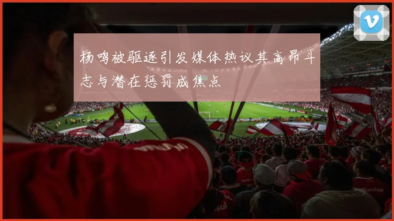 杨鸣被驱逐引发媒体热议其高昂斗志与潜在惩罚成焦点