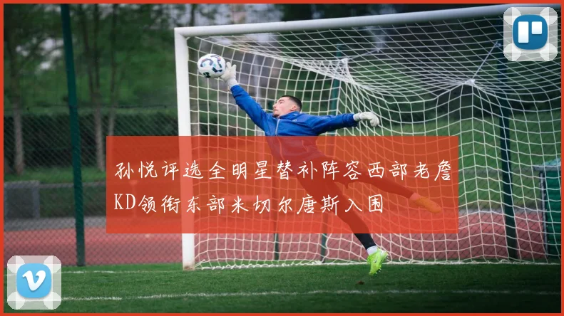 孙悦评选全明星替补阵容西部老詹KD领衔东部米切尔唐斯入围