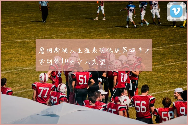 詹姆斯湖人生涯表现低迷第四节才拿到第10分令人失望