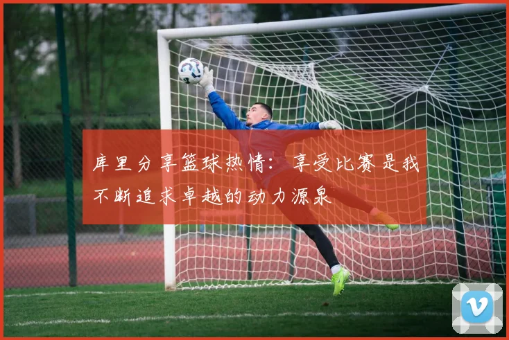 库里分享篮球热情：享受比赛是我不断追求卓越的动力源泉