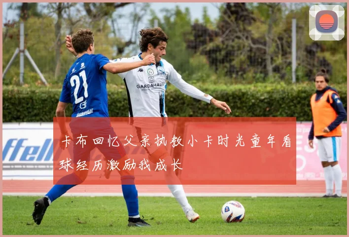卡布回忆父亲执教小卡时光童年看球经历激励我成长