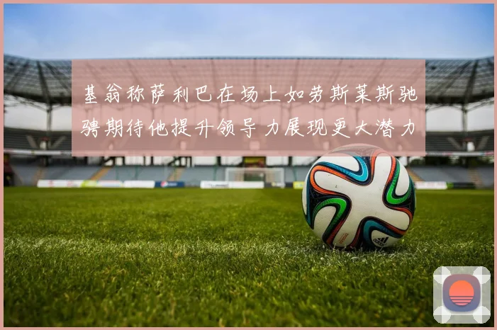 基翁称萨利巴在场上如劳斯莱斯驰骋期待他提升领导力展现更大潜力