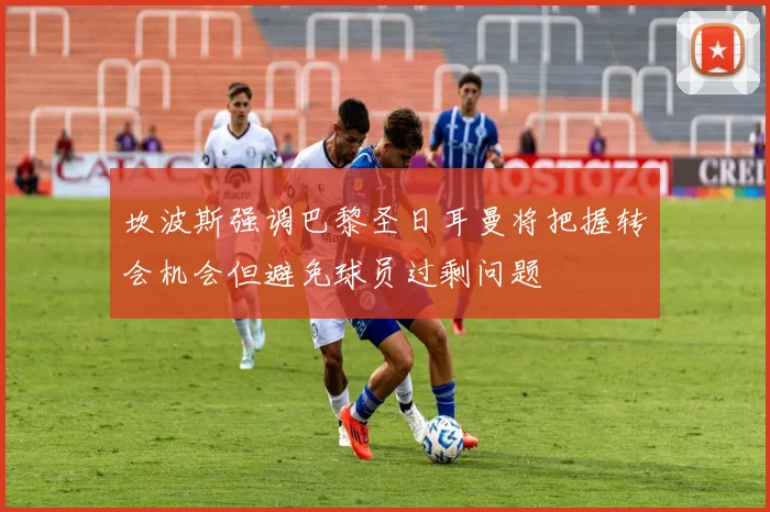 坎波斯强调巴黎圣日耳曼将把握转会机会但避免球员过剩问题
