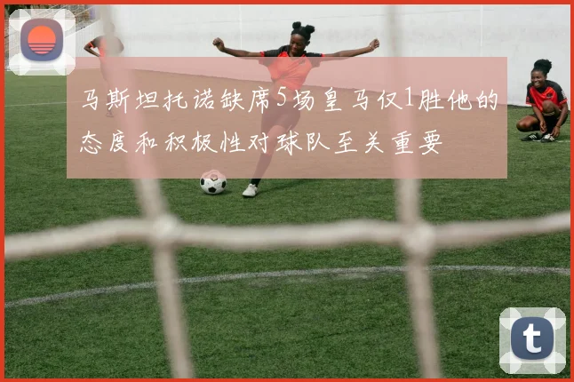 马斯坦托诺缺席5场皇马仅1胜他的态度和积极性对球队至关重要