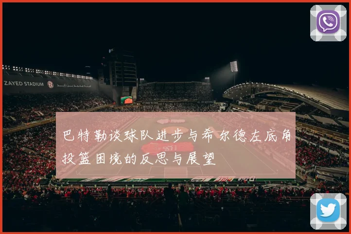 巴特勒谈球队进步与希尔德左底角投篮困境的反思与展望