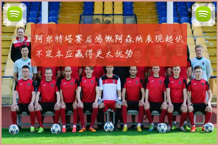 阿尔特塔赛后感慨阿森纳表现起伏不定本应赢得更大优势