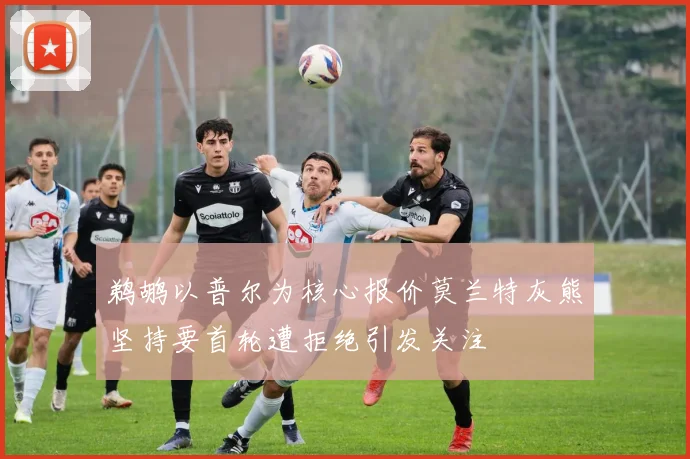 鹈鹕以普尔为核心报价莫兰特灰熊坚持要首轮遭拒绝引发关注