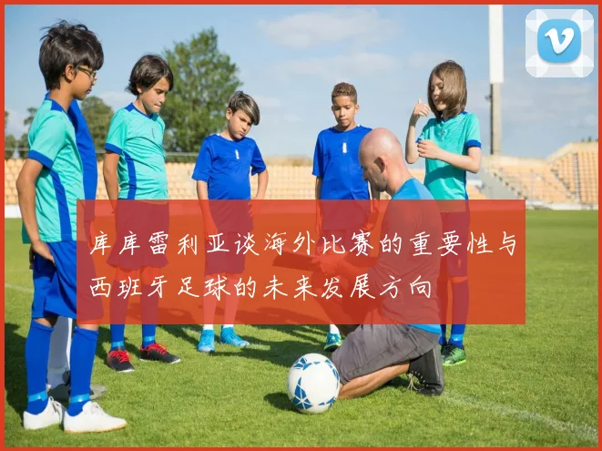 库库雷利亚谈海外比赛的重要性与西班牙足球的未来发展方向