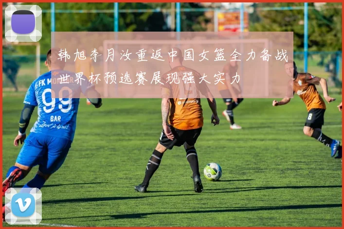 韩旭李月汝重返中国女篮全力备战世界杯预选赛展现强大实力