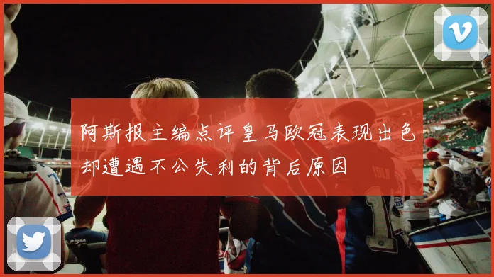 阿斯报主编点评皇马欧冠表现出色却遭遇不公失利的背后原因