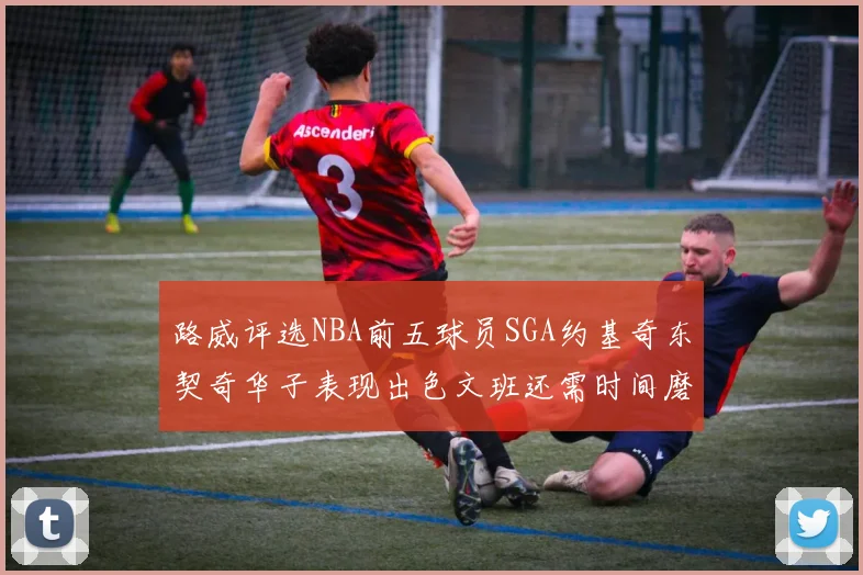 路威评选NBA前五球员SGA约基奇东契奇华子表现出色文班还需时间磨练