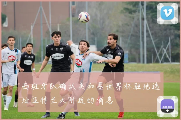 西班牙队确认美加墨世界杯驻地选址亚特兰大附近的消息