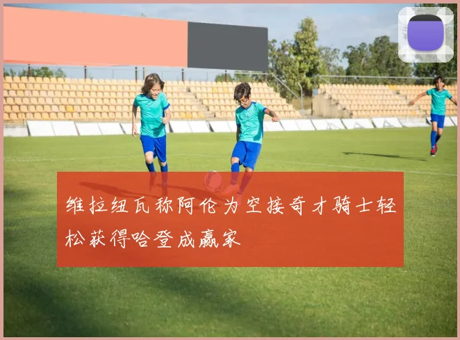 维拉纽瓦称阿伦为空接奇才骑士轻松获得哈登成赢家