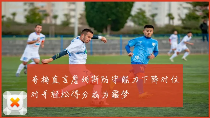 夸梅直言詹姆斯防守能力下降对位对手轻松得分成为噩梦
