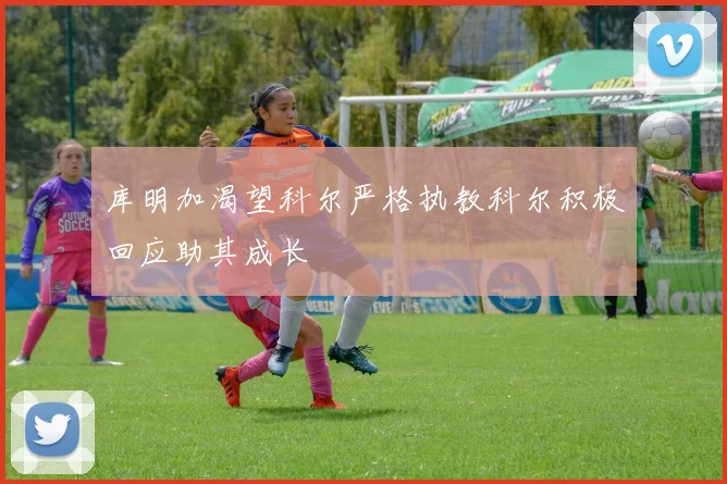 库明加渴望科尔严格执教科尔积极回应助其成长