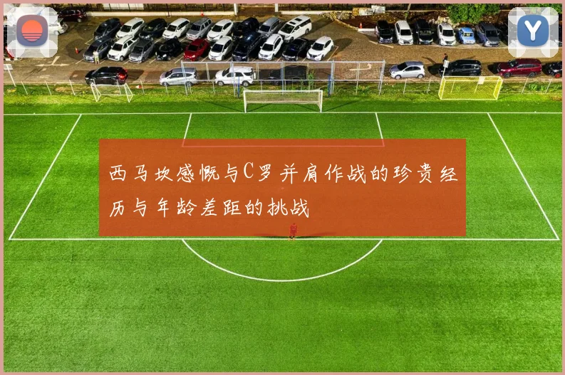 西马坎感慨与C罗并肩作战的珍贵经历与年龄差距的挑战