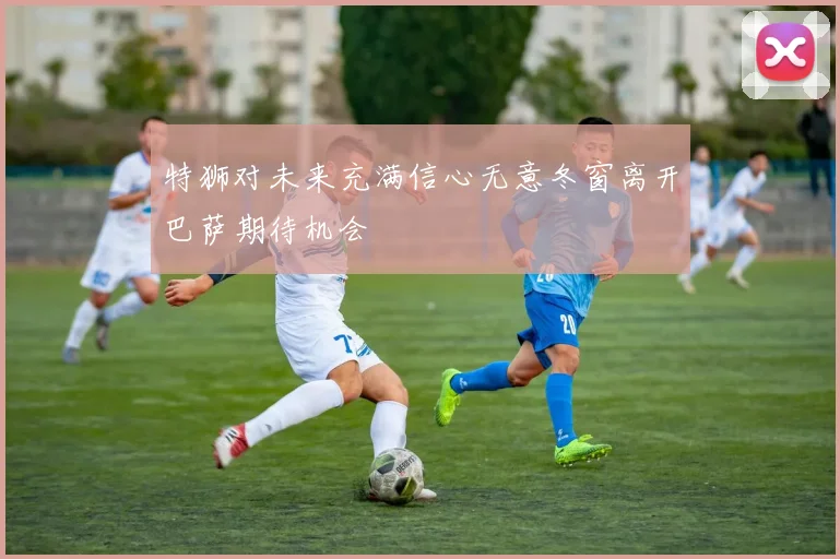 特狮对未来充满信心无意冬窗离开巴萨期待机会