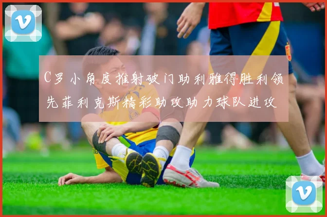C罗小角度推射破门助利雅得胜利领先菲利克斯精彩助攻助力球队进攻
