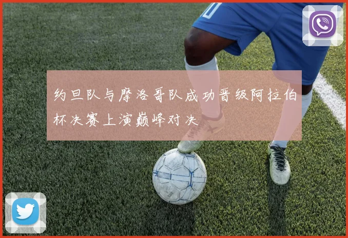 约旦队与摩洛哥队成功晋级阿拉伯杯决赛上演巅峰对决