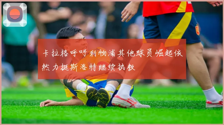 卡拉格呼吁利物浦其他球员崛起依然力挺斯洛特继续执教