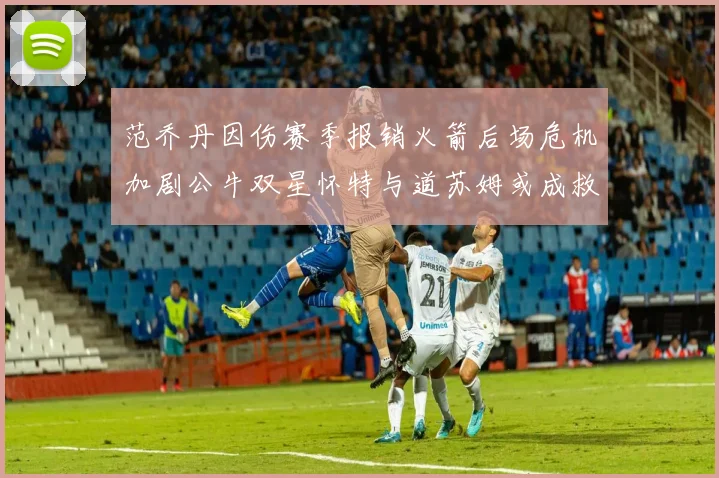 范乔丹因伤赛季报销火箭后场危机加剧公牛双星怀特与道苏姆或成救援希望