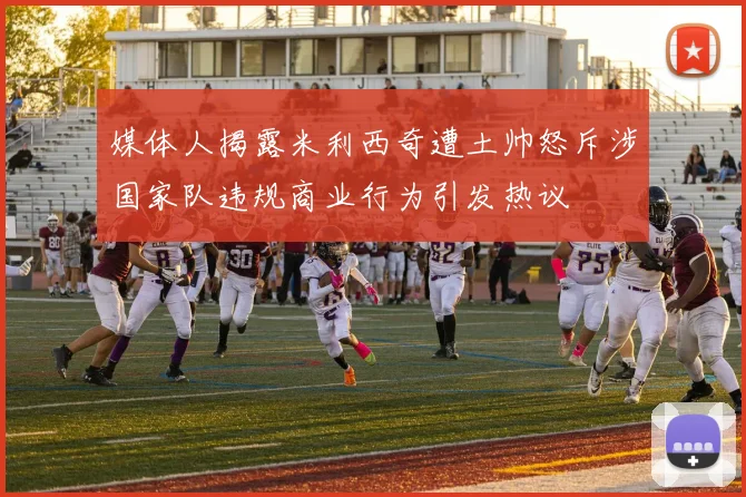 媒体人揭露米利西奇遭土帅怒斥涉国家队违规商业行为引发热议