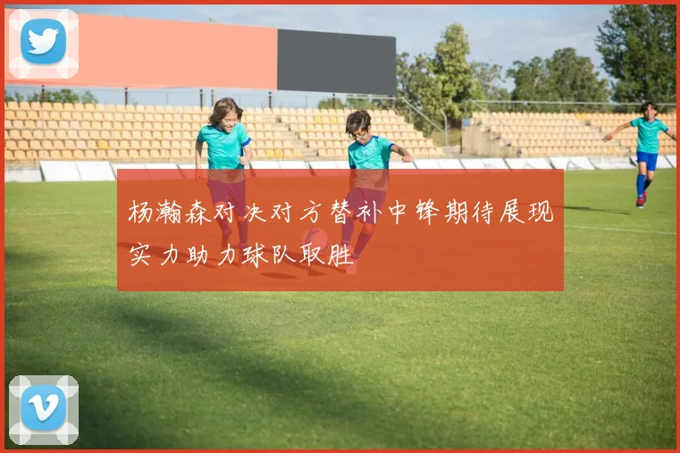 杨瀚森对决对方替补中锋期待展现实力助力球队取胜