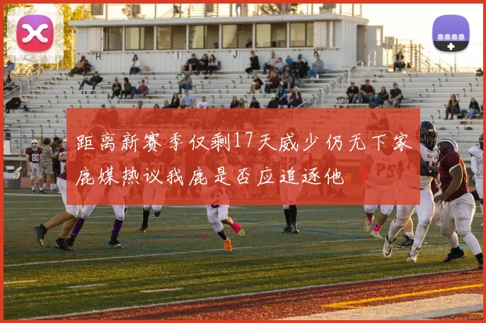 距离新赛季仅剩17天威少仍无下家鹿媒热议我鹿是否应追逐他