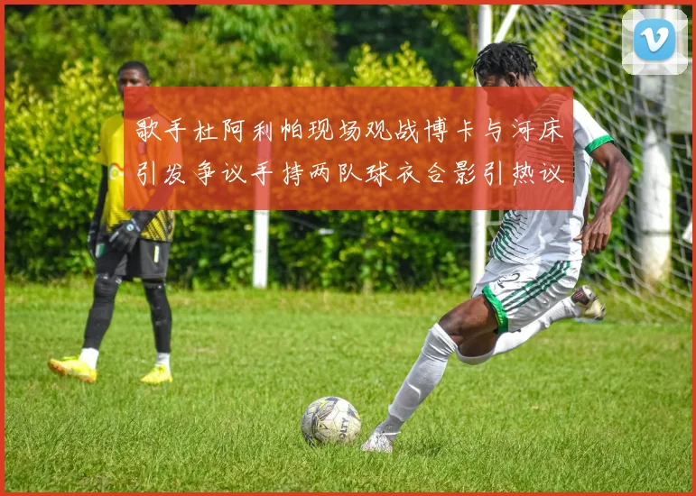 歌手杜阿利帕现场观战博卡与河床引发争议手持两队球衣合影引热议