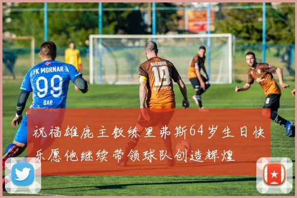 祝福雄鹿主教练里弗斯64岁生日快乐愿他继续带领球队创造辉煌