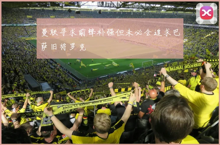 曼联寻求前锋补强但未必会追求巴萨旧将罗克