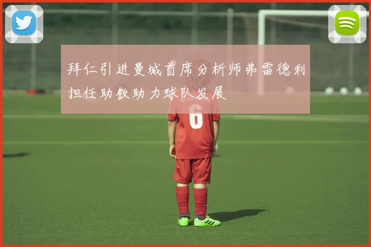 拜仁引进曼城首席分析师弗雷德利担任助教助力球队发展