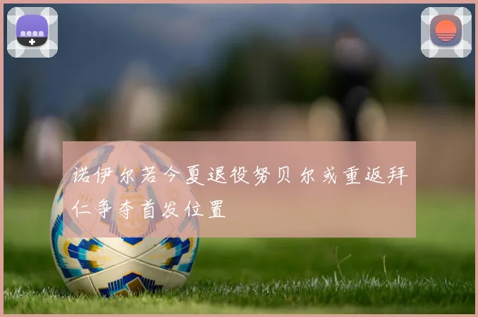 诺伊尔若今夏退役努贝尔或重返拜仁争夺首发位置