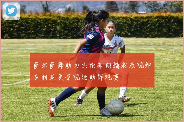 萨尔萨舞助力杰伦布朗精彩表现维多利亚莫奈现场助阵观赛