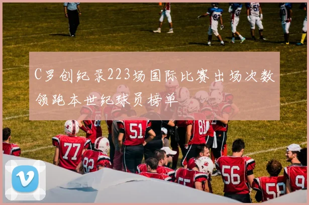 C罗创纪录223场国际比赛出场次数领跑本世纪球员榜单