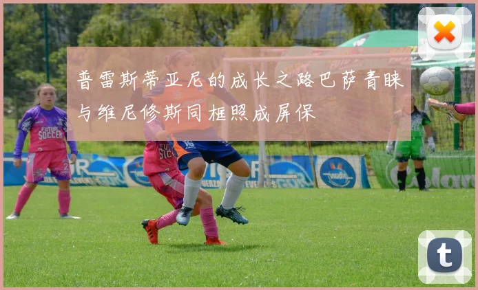 普雷斯蒂亚尼的成长之路巴萨青睐与维尼修斯同框照成屏保