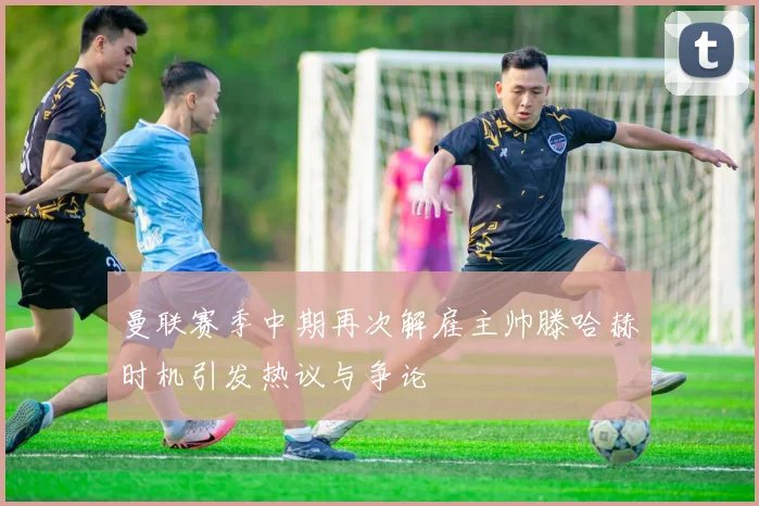 曼联赛季中期再次解雇主帅滕哈赫时机引发热议与争论