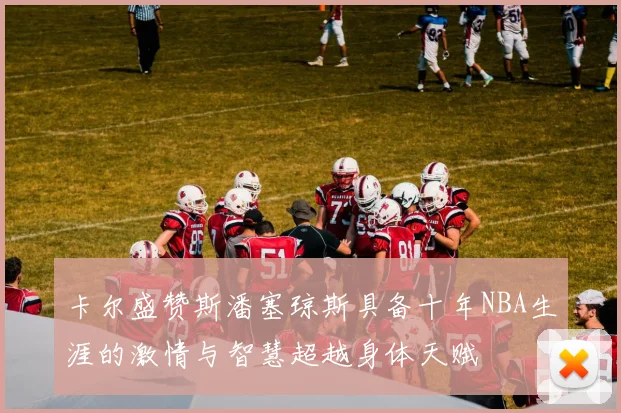 卡尔盛赞斯潘塞琼斯具备十年NBA生涯的激情与智慧超越身体天赋