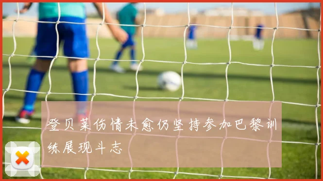 登贝莱伤情未愈仍坚持参加巴黎训练展现斗志