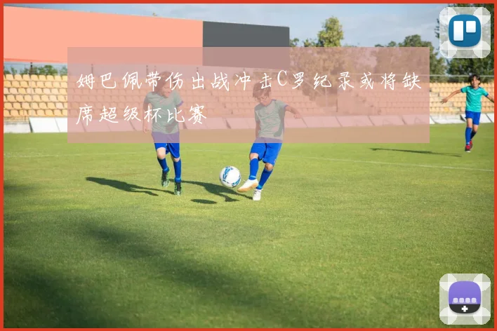 姆巴佩带伤出战冲击C罗纪录或将缺席超级杯比赛